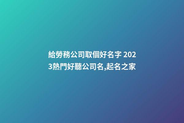 給勞務公司取個好名字 2023熱門好聽公司名,起名之家